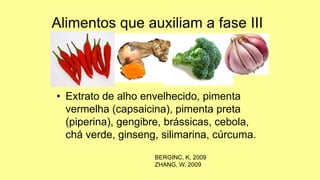 Alimentos que auxiliam a fase III
• Extrato de alho envelhecido, pimenta
vermelha (capsaicina), pimenta preta
(piperina), gengibre, brássicas, cebola,
chá verde, ginseng, silimarina, cúrcuma.
BERGINC, K, 2009
ZHANG, W, 2009
 
