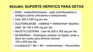 • MSM : metilsulfonilmetano - ação antiinflamatória e
antálgica (dores articulares e osteoporose)
• Usar 300 a 500 mg por dia
• SULFIDRILBASE : cisteina + metionina+ taurina :
usar de 100 a 200 mg por dia
• NACETILCISTEINA : usar de 200 a 300 mg por dia
• SILIMARINA – fitoterápico protetor do fígado, pode e
deve ser usado para eliminar toxinas
150 a 400 mg /dia
• Complexo B + Mo + Mn + antioxidantes + flavonóides
 