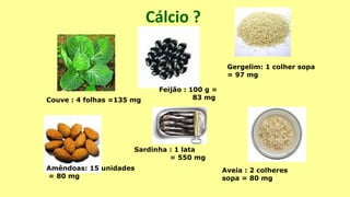 Cálcio ?
Amêndoas: 15 unidades
= 80 mg
Couve : 4 folhas =135 mg
Gergelim: 1 colher sopa
= 97 mg
Aveia : 2 colheres
sopa = 80 mg
Sardinha : 1 lata
= 550 mg
Feijão : 100 g =
83 mg
 