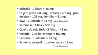 • Brócolis : 1 xícara = 48 mg
• Feijão: preto = 83 mg, branco =173 mg grão
de bico = 105 mg, lentilha = 51 mg
• Kiwi : 1 unidade = 24 mg (30 mg Magnésio)
• Sardinhas : 1 lata = 550 mg
• Queijo de soja (tofu) 2 fatias = 41 mg
• Melado: 2 colheres sopa = 102 mg
• Cenoura: 1 unidade = 23 mg
• Semente girassol : 1 colher sopa = 18 mg
(53 mg Magnésio)
 