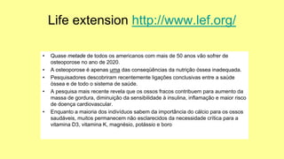 Life extension http://www.lef.org/
• Quase metade de todos os americanos com mais de 50 anos vão sofrer de
osteoporose no ano de 2020.
• A osteoporose é apenas uma das conseqüências da nutrição óssea inadequada.
• Pesquisadores descobriram recentemente ligações conclusivas entre a saúde
óssea e de todo o sistema de saúde.
• A pesquisa mais recente revela que os ossos fracos contribuem para aumento da
massa de gordura, diminuição da sensibilidade à insulina, inflamação e maior risco
de doença cardiovascular.
• Enquanto a maioria dos indivíduos sabem da importância do cálcio para os ossos
saudáveis, muitos permanecem não esclarecidos da necessidade crítica para a
vitamina D3, vitamina K, magnésio, potássio e boro
 