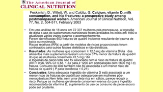 Feskanich, D., Willett, W. and Colditz, G. Calcium, vitamin D, milk
consumption, and hip fractures: a prospective study among
postmenopausal women. American Journal of Clinical Nutrition, Vol.
77, No. 2, 504-511, February 2003
• Em uma análise de 18 anos em 72 337 mulheres pós-menopausa, a ingestão
de dieta e uso de suplementos nutricionais foram avaliados no início em 1980 e
atualizado várias vezes durante o acompanhamento.
Foram identificadas 603 fraturas de quadril incidente resultante de trauma de
baixa ou moderada.
Riscos relativos (RRs) a partir de modelos de riscos proporcionais foram
controlados para outros fatores dietéticos e não dietéticos.
• Resultados: As mulheres que consomem ≥ 12,5 mg de vitamina D/dia dos
alimentos mais suplementos tiveram um risco 37% menor de fratura de quadril
do que as mulheres consomem <3,5 mg / dia
A Ingestão de cálcio total não foi associado com o risco de fratura de quadril
(RR = 0,96, 95% CI: 0,68, 1,34 para ≥ 1200 em comparação com <600 mg / d)
fratura. Consumo de leite também não foi associada a um menor risco de
fratura de quadril ( P para tendência = 0,21).
• Conclusões: Uma adequada ingestão de vitamina D está associada a um
menor risco de fraturas de quadril por osteoporose em mulheres pós-
menopáusicas.Nem leite, nem uma dieta rica em cálcio, parece reduzir o
risco. Porque as mulheres geralmente consomem menos do que a ingestão
recomendada de vitamina D, suplemento de uso ou consumo de peixe escuro
pode ser prudente.
 