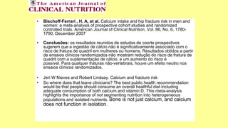 • Bischoff-Ferrari , H. A, et al. Calcium intake and hip fracture risk in men and
women: a meta-analysis of prospective cohort studies and randomized
controlled trials. American Journal of Clinical Nutrition, Vol. 86, No. 6, 1780-
1790, December 2007
• Conclusões: os resultados reunidos de estudos de coorte prospectivos
sugerem que a ingestão de cálcio não é significativamente associado com o
risco de fratura de quadril em mulheres ou homens. Resultados obtidos a partir
de ensaios clínicos randomizados não mostram redução do risco de fratura de
quadril com a suplementação de cálcio, e um aumento do risco é
possível. Para qualquer fraturas não-vertebrais, houve um efeito neutro nos
ensaios clínicos randomizados.
• Jeri W Nieves and Robert Lindsay. Calcium and fracture risk
• So where does that leave clinicians? The best public health recommendation
would be that people should consume an overall healthful diet including
adequate consumption of both calcium and vitamin D. This meta-analysis
highlights the importance of not segmenting nutrition into heterogeneous
populations and isolated nutrients. Bone is not just calcium, and calcium
does not function in isolation.
 