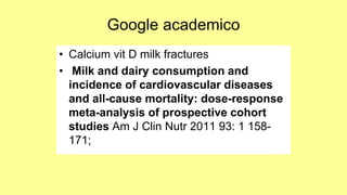 Google academico
• Calcium vit D milk fractures
• Milk and dairy consumption and
incidence of cardiovascular diseases
and all-cause mortality: dose-response
meta-analysis of prospective cohort
studies Am J Clin Nutr 2011 93: 1 158-
171;
 