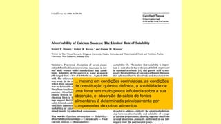 ... mesmo em condições controladas, as condições
de constituição química definida, a solubilidade de
uma fonte tem muito pouca influência sobre a sua
absorção, e absorção de cálcio de fontes
alimentares é determinada principalmente por
componentes de outros alimentos.
 