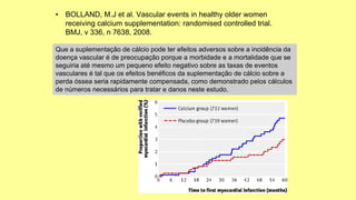 • BOLLAND, M.J et al. Vascular events in healthy older women
receiving calcium supplementation: randomised controlled trial.
BMJ, v 336, n 7638, 2008.
Que a suplementação de cálcio pode ter efeitos adversos sobre a incidência da
doença vascular é de preocupação porque a morbidade e a mortalidade que se
seguiria até mesmo um pequeno efeito negativo sobre as taxas de eventos
vasculares é tal que os efeitos benéficos da suplementação de cálcio sobre a
perda óssea seria rapidamente compensada, como demonstrado pelos cálculos
de números necessários para tratar e danos neste estudo.
 