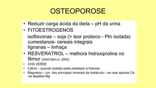 OSTEOPOROSE
• Reduzir carga ácida da dieta – pH da urina
• FITOESTROGENOS
isoflavonas – soja (> teor proteico - Ptn isolada)
cumestanos- cereais integrais
lignanas – linhaça
• RESVERATROL – melhora hidroxiprolina no
fêmur (XIAO Ben-xi, 2005)
• CHÁ VERDE
• Cálcio – quando isolado pode predispor a fraturas
• Magnésio – um dos principais minerais da trabécula – se usar apenas Ca
vai depletar Mg
 