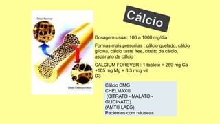 Dosagem usual: 100 a 1000 mg/dia
Formas mais prescritas : cálcio quelado, cálcio
glicina, cálcio taste free, citrato de cálcio,
aspartato de cálcio
CALCIUM FOREVER : 1 tablete = 289 mg Ca
+105 mg Mg + 3,3 mcg vit
D3
Cálcio CMG
CHELMAX®
(CITRATO - MALATO -
GLICINATO)
(AMT® LABS)
Pacientes com náuseas
 