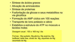 • Síntese de ácidos graxos
• Ativação de aminoácidos
• Síntese de proteínas
• Fosforilação da glicose e seus metabólitos na
via glicolítica
• Formação do AMP cíclico em 100 reações
• Transporte de íons potássio e cálcio
• Estabiliza a estrutura do ATP no músculo e
tecidos moles
Dosagem usual : 150 a 400 mg / dia
Formas : Mg quelado, Mg glicina, Mg arginina, Mg
buffered, taste free, citrato de Mg, aspartato de Mg
ascorbato de Mg
 