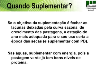 Quando Suplementar?

Se o objetivo da suplementação é fechar as
  lacunas deixadas pela curva sazonal de
  crescimento das pastagens, a estação do
  ano mais adequada para o seu uso seria a
  época das secas (e suplementar com PB).


Nas águas, suplementar com energia, pois a
 pastagem verde já tem bons níveis de
 proteína.
 