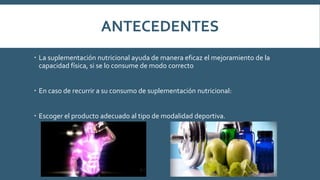 ANTECEDENTES
 La suplementación nutricional ayuda de manera eficaz el mejoramiento de la
capacidad física, si se lo consume de modo correcto
 En caso de recurrir a su consumo de suplementación nutricional:
 Escoger el producto adecuado al tipo de modalidad deportiva.
 