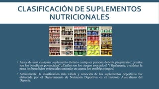 CLASIFICACIÓN DE SUPLEMENTOS
NUTRICIONALES
 Antes de usar cualquier suplemento dietario cualquier persona debería preguntarse: ¿cuáles
son los beneficios potenciales? ¿Cuáles son los riesgos asociados? Y finalmente, ¿valdrían la
pena los beneficios potenciales teniendo en cuenta los posibles riesgos?
 Actualmente, la clasificación más válida y conocida de los suplementos deportivos fue
elaborada por el Departamento de Nutrición Deportiva en el Instituto Australiano del
Deporte.
 