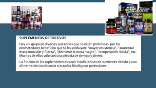  SUPLEMENTOS DEPORTIVOS
 Hay un grupo de diversas sustancias que no están prohibidas por los
prometedores beneficios que se les atribuyen: “mayor resistencia”, “aumentar
masa muscular y fuerza”, “disminuir la masa magra”, “recuperación rápida”, etc.
Muchos de ellos sólo son una pérdida de tiempo y dinero.
 La función de los suplementos es suplir insuficiencias de nutrientes debido a una
alimentación inadecuada o estados fisiológicos particulares.
 