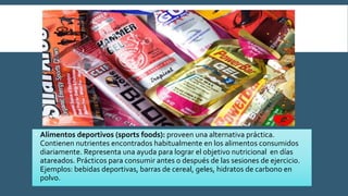  Alimentos deportivos (sports foods): proveen una alternativa práctica.
Contienen nutrientes encontrados habitualmente en los alimentos consumidos
diariamente. Representa una ayuda para lograr el objetivo nutricional en días
atareados. Prácticos para consumir antes o después de las sesiones de ejercicio.
Ejemplos: bebidas deportivas, barras de cereal, geles, hidratos de carbono en
polvo.
 