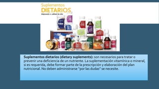  Suplementos dietarios (dietary suplements): son necesarios para tratar o
prevenir una deficiencia de un nutriente. La suplementación vitamínica o mineral,
si es requerida, debe formar parte de la prescripción y elaboración del plan
nutricional. No deben administrarse “por las dudas” se necesite.
 