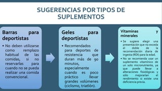 SUGERENCIAS PORTIPOS DE
SUPLEMENTOS
Barras para
deportistas
• No deben utilizarse
como remplazo
habitual de las
comidas, si no
reservarlas para
cuando no se pueda
realizar una comida
convencional.
Geles para
deportistas
• Recomendados
para deportes de
resistencia que
duran más de 90
minutos,
especialmente
cuando es poco
práctico llevar
grandes volúmenes
(ciclismo, triatlón).
Vitaminas y
minerales
• Se sugiere elegir una
presentación que no exceda
el doble de la
recomendación diaria de
ingesta (RDI) para la edad.
• No se recomienda usar un
suplemento vitamínico de
un solo micronutriente, ya
que puede llevar a
alteraciones fisiológicas y
sólo mejorarían el
rendimiento si existe una
deficiencia previa.
 
