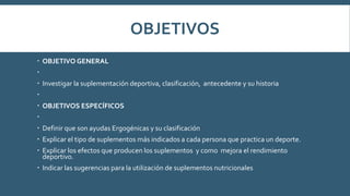 OBJETIVOS
 OBJETIVO GENERAL

 Investigar la suplementación deportiva, clasificación, antecedente y su historia

 OBJETIVOS ESPECÍFICOS

 Definir que son ayudas Ergogénicas y su clasificación
 Explicar el tipo de suplementos más indicados a cada persona que practica un deporte.
 Explicar los efectos que producen los suplementos y como mejora el rendimiento
deportivo.
 Indicar las sugerencias para la utilización de suplementos nutricionales
 