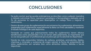 CONCLUSIONES
 Se pudo concluir que las ayudas endorgenicas se describen como cualquier maniobra
o método nutricional, físico, mecánico, psicológico o farmacológico realizado con el
fin de aumentar la capacidad para desempeñar un trabajo físico y mejorar el
rendimiento.
 Dentro de este grupo de suplementación encontramos los suplementos alimentarios,
preparados para suplementar especialmente la dieta con fines saludables y mantener
el estado fisiológico de cada deportista.
 Teniendo en cuenta que prácticamente todos los suplementos tienen efectos
beneficiosos como perjudiciales si no se toman adecuadamente, es importante que
su uso sea guiado por un profesional que se preocupe por la salud de los deportistas.
 Siendo los más consumidos hidratos de carbono, proteínas, aminoácidos, lípidos,
vitaminas y minerales y sustancias de origen natural, la forma de presentación de
estos suplementos son variados bien como alimentos sólidos, bebidas o barras
deportivas.
 