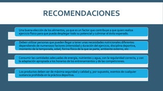 RECOMENDACIONES
Una buena elección de los alimentos, ya que es un factor que contribuye a que quien realiza
ejercicio físico para que pueda desplegar todo su potencial y culminar el éxito esperado.
Deben utilizar personas que pueden llegar a tener unas necesidades nutricionales diferentes
dependiendo de numerosos factores (intensidad y duración del ejercicio, disciplina deportiva,
momento de la temporada, edad, forma física de la que se parte, ambiente externo, etc
Consumir las cantidades adecuadas de energía, nutrientes y agua, con la regularidad correcta, y con
la adaptación apropiada a los horarios de los entrenamientos y de las competiciones.
Los productos deben ser de máxima seguridad y calidad y, por supuesto, exentos de cualquier
sustancia prohibida en la práctica deportiva.
 
