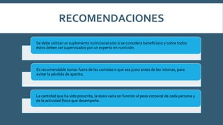 Se debe utilizar un suplemento nutricional solo si se considera beneficioso y sobre todos
éstos deben ser supervisados por un experto en nutrición.
Es recomendable tomar fuera de las comidas o que sea justo antes de las mismas, para
evitar la pérdida de apetito.
La cantidad que ha sido prescrita, la dosis varía en función al peso corporal de cada persona y
de la actividad física que desempeñe.
RECOMENDACIONES
 