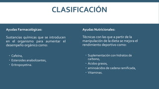 CLASIFICACIÓN
Ayudas Farmacológicas:
Sustancias químicas que se introducen
en el organismo para aumentar el
desempeño orgánico como:
 Cafeína,
 Esteroides anabolizantes,
 Eritropoyetina.
Ayudas Nutricionales:
Técnicas con las que a partir de la
manipulación de la dieta se mejora el
rendimiento deportivo como:
 Suplementación con hidratos de
carbono,
 Ácidos grasos,
 aminoácidos de cadena ramificada,
 Vitaminas.
 