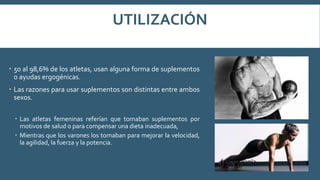 UTILIZACIÓN
 50 al 98,6% de los atletas, usan alguna forma de suplementos
o ayudas ergogénicas.
 Las razones para usar suplementos son distintas entre ambos
sexos.
 Las atletas femeninas referían que tomaban suplementos por
motivos de salud o para compensar una dieta inadecuada,
 Mientras que los varones los tomaban para mejorar la velocidad,
la agilidad, la fuerza y la potencia.
 