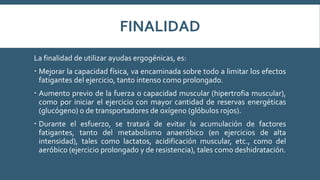 FINALIDAD
La finalidad de utilizar ayudas ergogénicas, es:
 Mejorar la capacidad física, va encaminada sobre todo a limitar los efectos
fatigantes del ejercicio, tanto intenso como prolongado.
 Aumento previo de la fuerza o capacidad muscular (hipertrofia muscular),
como por iniciar el ejercicio con mayor cantidad de reservas energéticas
(glucógeno) o de transportadores de oxígeno (glóbulos rojos).
 Durante el esfuerzo, se tratará de evitar la acumulación de factores
fatigantes, tanto del metabolismo anaeróbico (en ejercicios de alta
intensidad), tales como lactatos, acidificación muscular, etc., como del
aeróbico (ejercicio prolongado y de resistencia), tales como deshidratación.
 