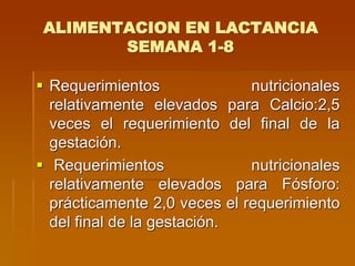 ALIMENTACION EN LACTANCIA
SEMANA 1-8
 Requerimientos nutricionales
relativamente elevados para Calcio:2,5
veces el requerimiento del final de la
gestación.
 Requerimientos nutricionales
relativamente elevados para Fósforo:
prácticamente 2,0 veces el requerimiento
del final de la gestación.
 