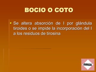 BOCIO O COTO
 Se altera absorción de I por glándula
tiroides o se impide la incorporación del I
a los residuos de tirosina
 