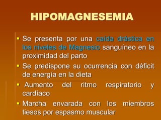 HIPOMAGNESEMIA
 Se presenta por una caída drástica en
los niveles de Magnesio sanguíneo en la
proximidad del parto
 Se predispone su ocurrencia con déficit
de energía en la dieta
 Aumento del ritmo respiratorio y
cardíaco
 Marcha envarada con los miembros
tiesos por espasmo muscular
 