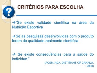 CRITÉRIOS PARA ESCOLHA
“Se existe validade científica na área da
Nutrição Esportiva
Se as pesquisas desenvolvidas com o produto
foram de qualidade realmente científica
 Se existe conseqüências para a saúde do
indivíduo ”
(ACSM, ADA, DIETITIANS OF CANADA,
2000)
 