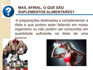  preparações destinadas a complementar a
dieta e que podem estar faltando em nosso
organismo ou não podem ser consumida em
quantidade suficiente na dieta de uma
pessoa.
MAS, AFINAL, O QUE SÃO
SUPLEMENTOS ALIMENTARES?
 