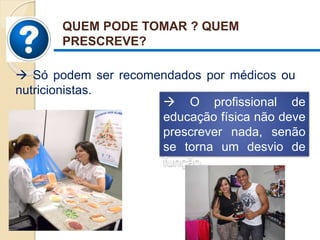  Só podem ser recomendados por médicos ou
nutricionistas.
QUEM PODE TOMAR ? QUEM
PRESCREVE?
 O profissional de
educação física não deve
prescrever nada, senão
se torna um desvio de
função.
 