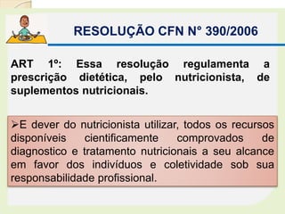E dever do nutricionista utilizar, todos os recursos
disponíveis cientificamente comprovados de
diagnostico e tratamento nutricionais a seu alcance
em favor dos indivíduos e coletividade sob sua
responsabilidade profissional.
RESOLUÇÃO CFN N° 390/2006
ART 1º: Essa resolução regulamenta a
prescrição dietética, pelo nutricionista, de
suplementos nutricionais.
 