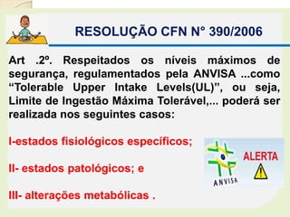RESOLUÇÃO CFN N° 390/2006
Art .2º. Respeitados os níveis máximos de
segurança, regulamentados pela ANVISA ...como
“Tolerable Upper Intake Levels(UL)”, ou seja,
Limite de Ingestão Máxima Tolerável,... poderá ser
realizada nos seguintes casos:
I-estados fisiológicos específicos;
II- estados patológicos; e
III- alterações metabólicas .
 