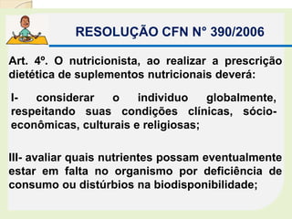RESOLUÇÃO CFN N° 390/2006
Art. 4º. O nutricionista, ao realizar a prescrição
dietética de suplementos nutricionais deverá:
I- considerar o individuo globalmente,
respeitando suas condições clínicas, sócio-
econômicas, culturais e religiosas;
III- avaliar quais nutrientes possam eventualmente
estar em falta no organismo por deficiência de
consumo ou distúrbios na biodisponibilidade;
 