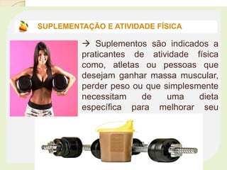  Suplementos são indicados a
praticantes de atividade física
como, atletas ou pessoas que
desejam ganhar massa muscular,
perder peso ou que simplesmente
necessitam de uma dieta
específica para melhorar seu
estado de saúde.
SUPLEMENTAÇÃO E ATIVIDADE FÍSICA
 
