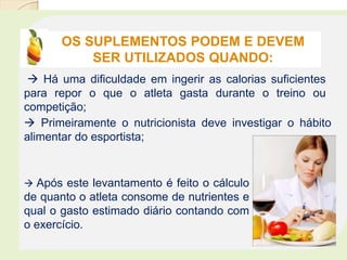 OS SUPLEMENTOS PODEM E DEVEM
SER UTILIZADOS QUANDO:
 Há uma dificuldade em ingerir as calorias suficientes
para repor o que o atleta gasta durante o treino ou
competição;
 Primeiramente o nutricionista deve investigar o hábito
alimentar do esportista;
 Após este levantamento é feito o cálculo
de quanto o atleta consome de nutrientes e
qual o gasto estimado diário contando com
o exercício.
 