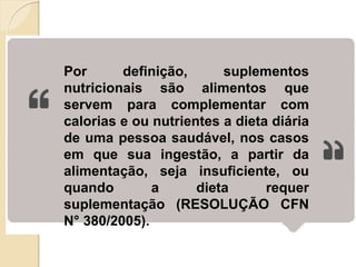 Por definição, suplementos
nutricionais são alimentos que
servem para complementar com
calorias e ou nutrientes a dieta diária
de uma pessoa saudável, nos casos
em que sua ingestão, a partir da
alimentação, seja insuficiente, ou
quando a dieta requer
suplementação (RESOLUÇÃO CFN
N° 380/2005).
 