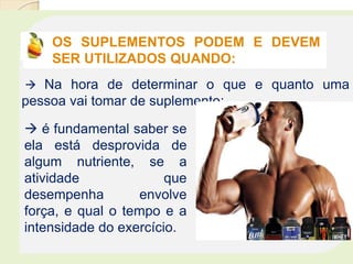 OS SUPLEMENTOS PODEM E DEVEM
SER UTILIZADOS QUANDO:
 Na hora de determinar o que e quanto uma
pessoa vai tomar de suplemento:
 é fundamental saber se
ela está desprovida de
algum nutriente, se a
atividade que
desempenha envolve
força, e qual o tempo e a
intensidade do exercício.
 
