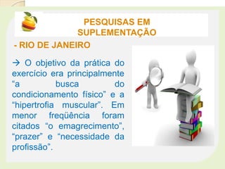 PESQUISAS EM
SUPLEMENTAÇÃO
- RIO DE JANEIRO
 O objetivo da prática do
exercício era principalmente
“a busca do
condicionamento físico” e a
“hipertrofia muscular”. Em
menor freqüência foram
citados “o emagrecimento”,
“prazer” e “necessidade da
profissão”.
 
