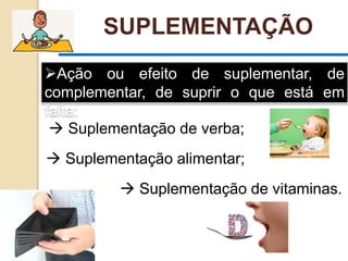 Ação ou efeito de suplementar, de
complementar, de suprir o que está em
falta:
SUPLEMENTAÇÃO
 Suplementação alimentar;
 Suplementação de verba;
 Suplementação de vitaminas.
 