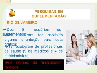 ‘
PESQUISAS EM
SUPLEMENTAÇÃO
- RIO DE JANEIRO
Dos 51 usuários de
suplementos:32 disseram ter recebido
alguma orientação para esta
prática;
13 receberam de profissionais
de saúde (9 de médicos e 4 de
nutricionistas).
os demais de “instrutores”,
“amigos.
 