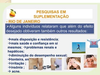Alguns indivíduos relataram que além do efeito
desejado obtiveram também outros resultados:
mais disposição e resistência;
mais saúde e confiança em si
mesmos; problemas renais e
hepáticos;
diminuição do desempenho sexual;
tonteira, enjôos;
irritação ;
insônia ;
 acne.
PESQUISAS EM
SUPLEMENTAÇÃO
- RIO DE JANEIRO
 
