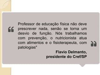 Professor de educação física não deve
prescrever nada, senão se torna um
desvio de função. Nós trabalhamos
com prevenção, o nutricionista atua
com alimentos e o fisioterapeuta, com
patologias"
Flavio Delmanto,
presidente do Cref/SP
 