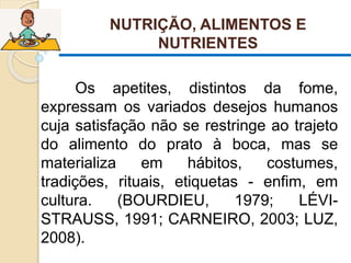 NUTRIÇÃO, ALIMENTOS E
NUTRIENTES
 Os apetites, distintos da fome,
expressam os variados desejos humanos
cuja satisfação não se restringe ao trajeto
do alimento do prato à boca, mas se
materializa em hábitos, costumes,
tradições, rituais, etiquetas - enfim, em
cultura. (BOURDIEU, 1979; LÉVI-
STRAUSS, 1991; CARNEIRO, 2003; LUZ,
2008).
 