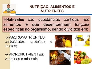 MACRONUTRIENTES:
carboidratos, proteínas e
lipídios;
MICRONUTRIENTES:
vitaminas e minerais.
NUTRIÇÃO, ALIMENTOS E
NUTRIENTES
Nutrientes são substâncias contidas nos
alimentos e que desempenham funções
específicas no organismo, sendo divididos em:
 