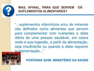 “...suplementos vitamínicos e/ou de minerais
são definidos como alimentos que servem
para complementar com nutrientes a dieta
diária de uma pessoa saudável, em casos
onde a sua ingestão, a partir da alimentação,
seja insuficiente ou quando a dieta requerer
suplementação...”
PORTARIA 32/98- MINISTÉRIO DA SAÚDE
MAS, AFINAL, PARA QUE SERVEM OS
SUPLEMENTOS ALIMENTARES?
 
