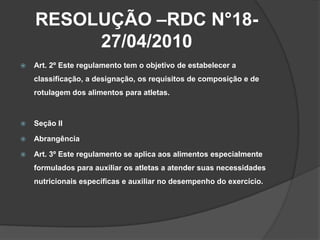RESOLUÇÃO –RDC N°18-
         27/04/2010
   Art. 2º Este regulamento tem o objetivo de estabelecer a
    classificação, a designação, os requisitos de composição e de
    rotulagem dos alimentos para atletas.



   Seção II

   Abrangência

   Art. 3º Este regulamento se aplica aos alimentos especialmente
    formulados para auxiliar os atletas a atender suas necessidades
    nutricionais específicas e auxiliar no desempenho do exercício.
 