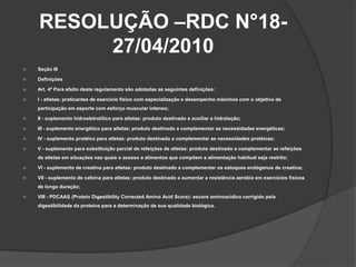 RESOLUÇÃO –RDC N°18-
         27/04/2010
   Seção III

   Definições

   Art. 4º Para efeito deste regulamento são adotadas as seguintes definições:

   I - atletas: praticantes de exercício físico com especialização e desempenho máximos com o objetivo de
    participação em esporte com esforço muscular intenso;

   II - suplemento hidroeletrolítico para atletas: produto destinado a auxiliar a hidratação;

   III - suplemento energético para atletas: produto destinado a complementar as necessidades energéticas;

   IV - suplemento protéico para atletas: produto destinado a complementar as necessidades protéicas;

   V - suplemento para substituição parcial de refeições de atletas: produto destinado a complementar as refeições
    de atletas em situações nas quais o acesso a alimentos que compõem a alimentação habitual seja restrito;

   VI - suplemento de creatina para atletas: produto destinado a complementar os estoques endógenos de creatina;

   VII - suplemento de cafeína para atletas: produto destinado a aumentar a resistência aeróbia em exercícios físicos
    de longa duração;

   VIII - PDCAAS (Protein Digestibility Corrected Amino Acid Score): escore aminoacídico corrigido pela
    digestibilidade da proteína para a determinação de sua qualidade biológica.
 
